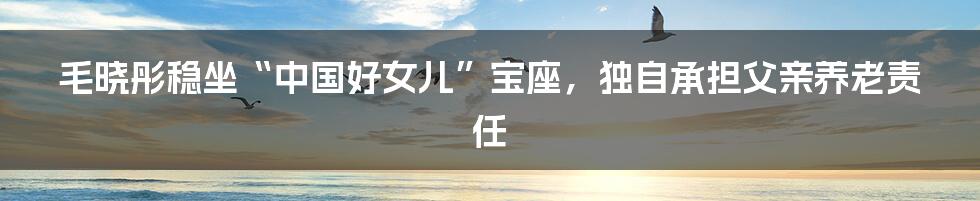 毛晓彤稳坐“中国好女儿”宝座，独自承担父亲养老责任