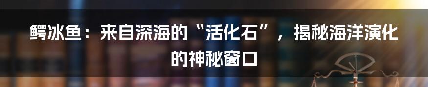 鳄冰鱼:来自深海的“活化石”,揭秘海洋演化的神秘窗口