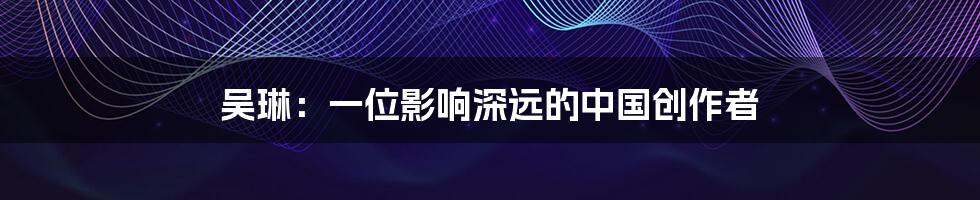 吴琳：一位影响深远的中国创作者