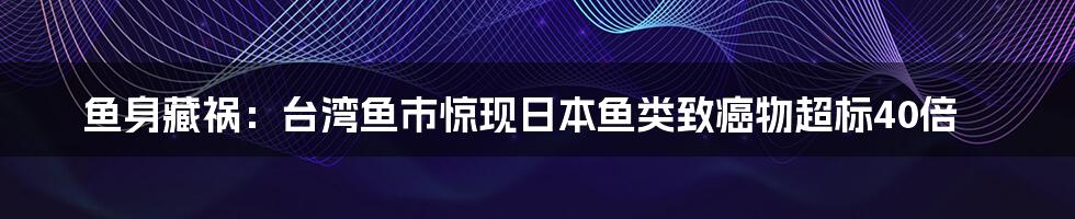 鱼身藏祸:台湾鱼市惊现日本鱼类致癌物超标40倍