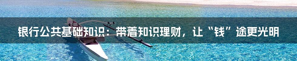 银行公共基础知识:带着知识理财,让“钱”途更光明