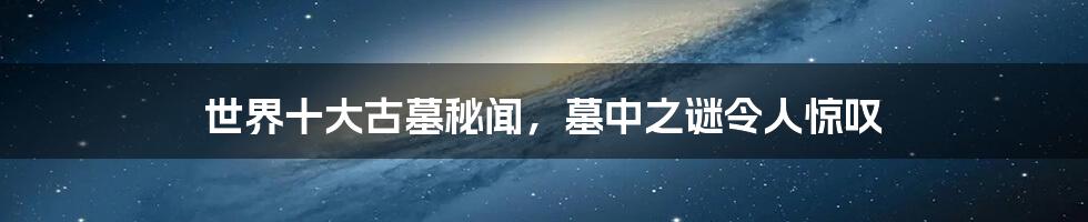 世界十大古墓秘闻,墓中之谜令人惊叹