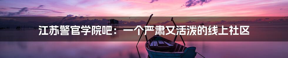 江苏警官学院吧:一个严肃又活泼的线上社区