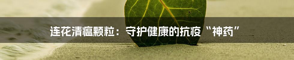 连花清瘟颗粒:守护健康的抗疫“神药”