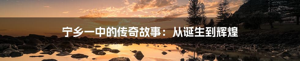 宁乡一中的传奇故事:从诞生到辉煌