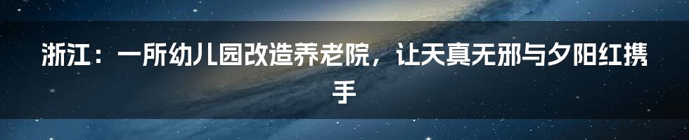 浙江:一所幼儿园改造养老院,让天真无邪与夕阳红携手