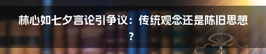 林心如七夕言论引争议:传统观念还是陈旧思想?