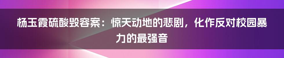 杨玉霞硫酸毁容案：惊天动地的悲剧，化作反对校园暴力的最强音