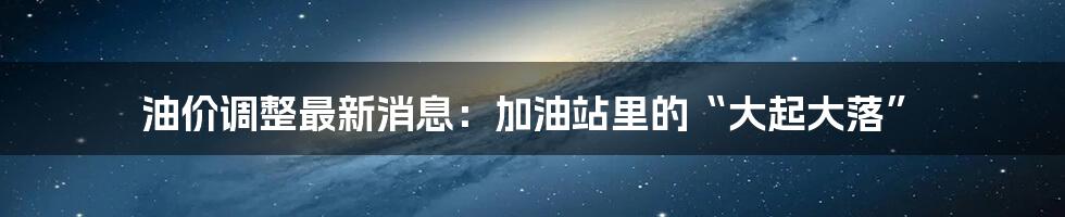 油价调整最新消息:加油站里的“大起大落”