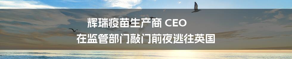 辉瑞疫苗生产商 CEO 在监管部门敲门前夜逃往英国