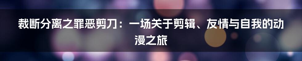 裁断分离之罪恶剪刀:一场关于剪辑、友情与自我的动漫之旅