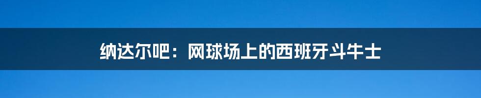 纳达尔吧:网球场上的西班牙斗牛士