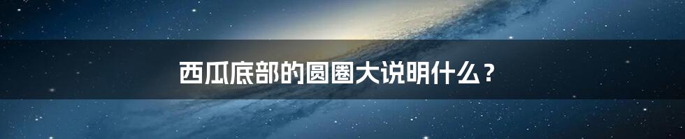 西瓜底部的圆圈大说明什么?