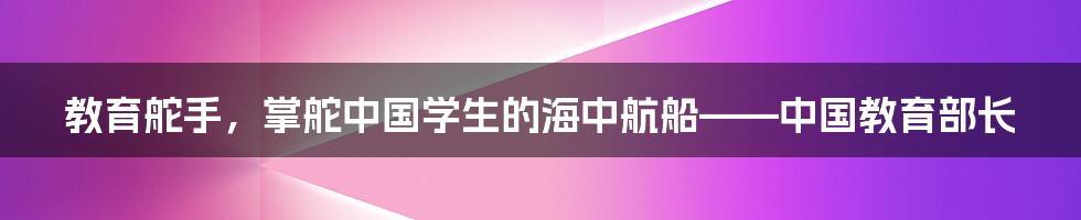 教育舵手,掌舵中国学生的海中航船——中国教育部长