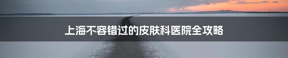 上海不容错过的皮肤科医院全攻略