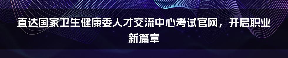 直达国家卫生健康委人才交流中心考试官网,开启职业新篇章