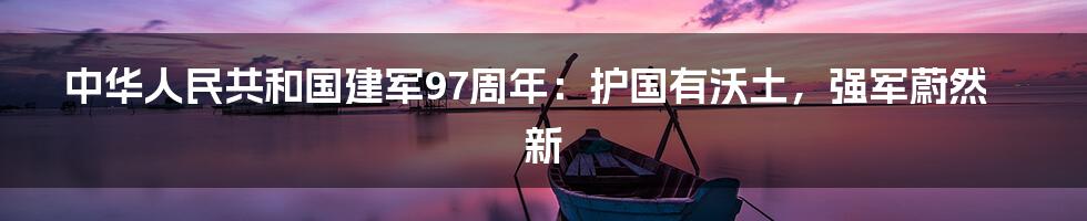 中华人民共和国建军97周年:护国有沃土,强军蔚然新
