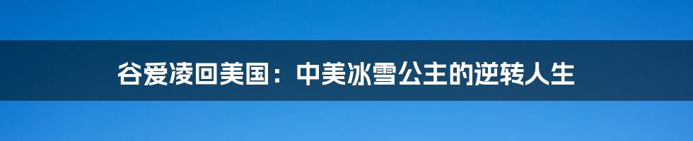谷爱凌回美国:中美冰雪公主的逆转人生
