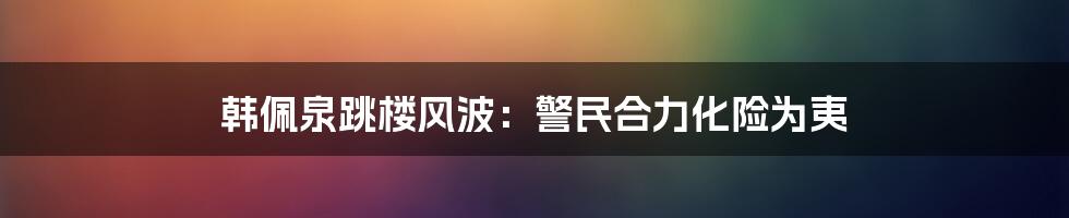 韩佩泉跳楼风波:警民合力化险为夷