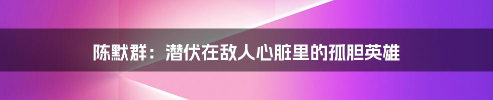 陈默群:潜伏在敌人心脏里的孤胆英雄