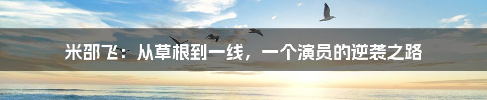 米邵飞:从草根到一线,一个演员的逆袭之路