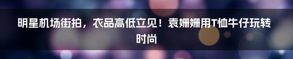 明星机场街拍,衣品高低立见!袁姗姗用T恤牛仔玩转时尚
