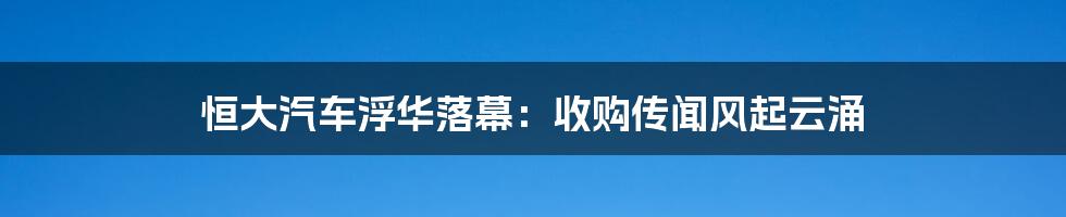 恒大汽车浮华落幕：收购传闻风起云涌
