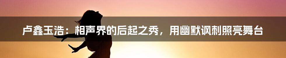 卢鑫玉浩:相声界的后起之秀,用幽默讽刺照亮舞台