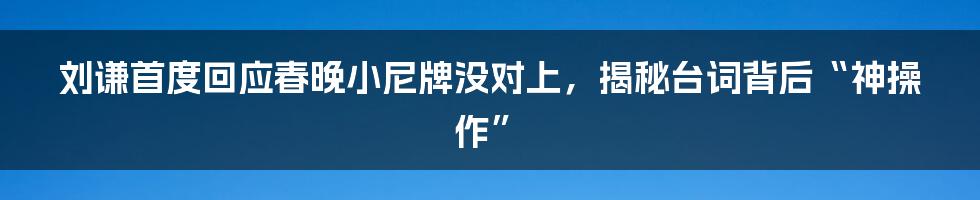 刘谦首度回应春晚小尼牌没对上,揭秘台词背后“神操作”