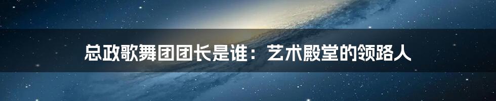 总政歌舞团团长是谁:艺术殿堂的领路人
