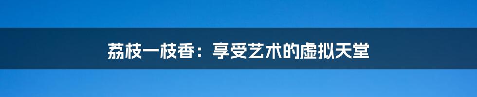 荔枝一枝香:享受艺术的虚拟天堂
