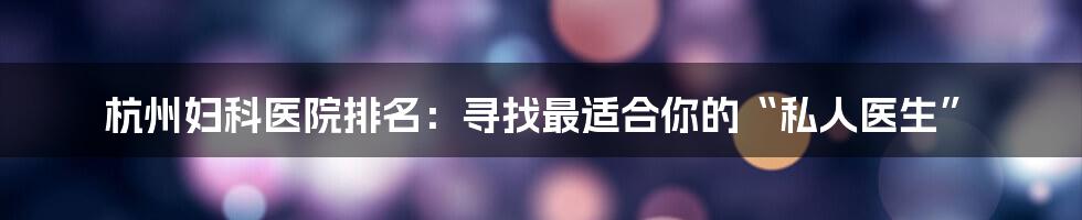 杭州妇科医院排名：寻找最适合你的“私人医生”