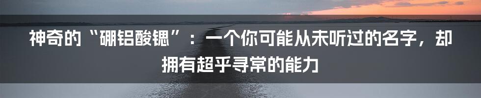 神奇的“硼铝酸锶”:一个你可能从未听过的名字,却拥有超乎寻常的能力