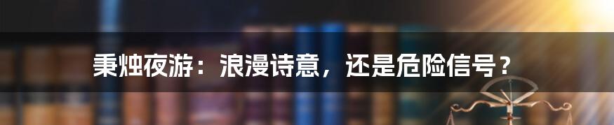 秉烛夜游:浪漫诗意,还是危险信号?