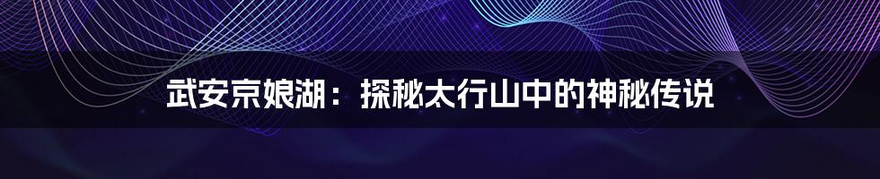 武安京娘湖:探秘太行山中的神秘传说