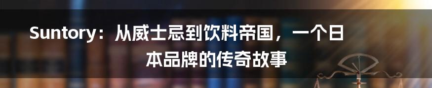 Suntory:从威士忌到饮料帝国,一个日本品牌的传奇故事