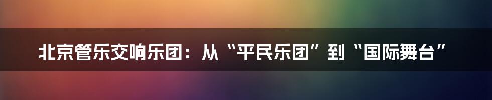 北京管乐交响乐团:从“平民乐团”到“国际舞台”