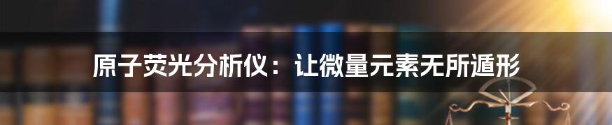 原子荧光分析仪:让微量元素无所遁形