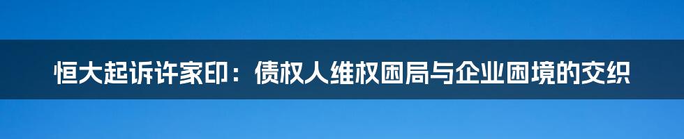恒大起诉许家印:债权人维权困局与企业困境的交织