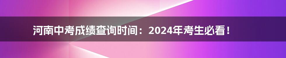 河南中考成绩查询时间:2024年考生必看!