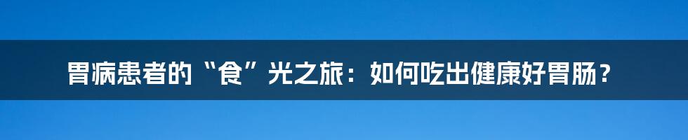 胃病患者的“食”光之旅:如何吃出健康好胃肠?