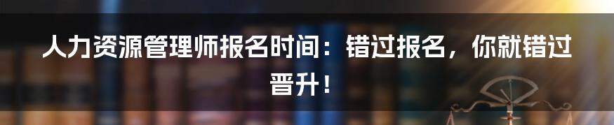 人力资源管理师报名时间:错过报名,你就错过晋升!