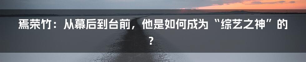 焉荣竹:从幕后到台前,他是如何成为“综艺之神”的?