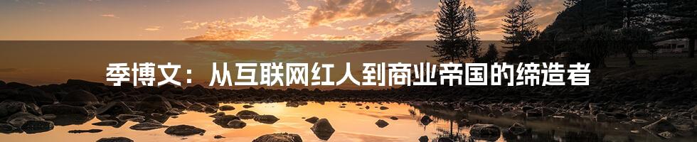 季博文:从互联网红人到商业帝国的缔造者
