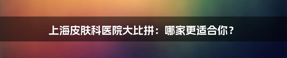 上海皮肤科医院大比拼:哪家更适合你?