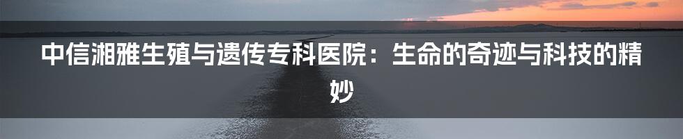 中信湘雅生殖与遗传专科医院:生命的奇迹与科技的精妙
