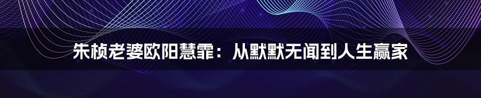 朱桢老婆欧阳慧霏:从默默无闻到人生赢家