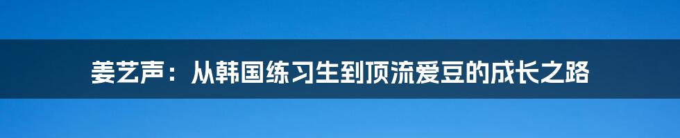 姜艺声：从韩国练习生到顶流爱豆的成长之路