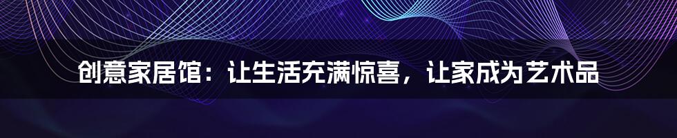 创意家居馆:让生活充满惊喜,让家成为艺术品