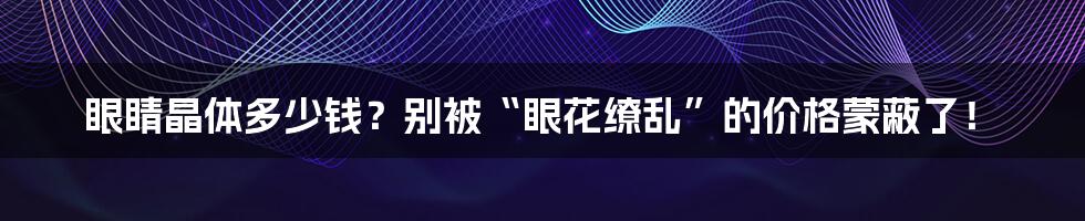 眼睛晶体多少钱?别被“眼花缭乱”的价格蒙蔽了!